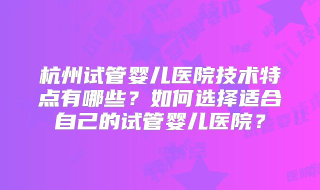 杭州试管婴儿医院技术特点有哪些？如何选择适合自己的试管婴儿医院？