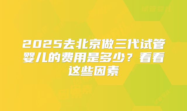 2025去北京做三代试管婴儿的费用是多少？看看这些因素