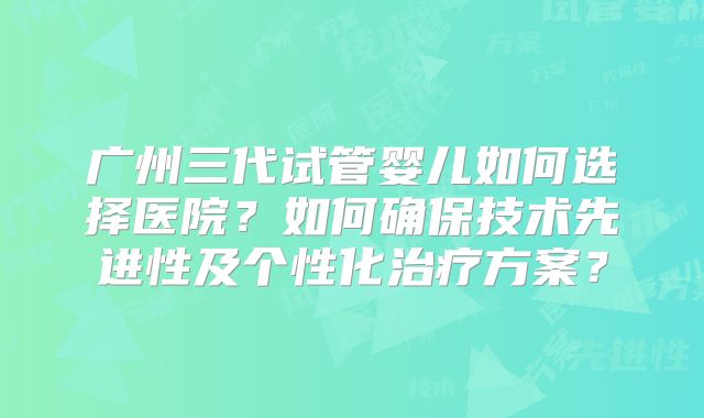 广州三代试管婴儿如何选择医院？如何确保技术先进性及个性化治疗方案？