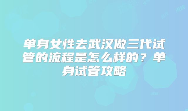 单身女性去武汉做三代试管的流程是怎么样的？单身试管攻略