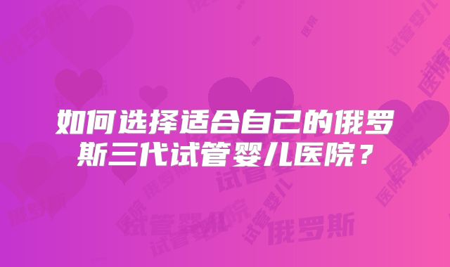 如何选择适合自己的俄罗斯三代试管婴儿医院？
