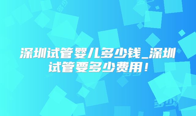 深圳试管婴儿多少钱_深圳试管要多少费用！