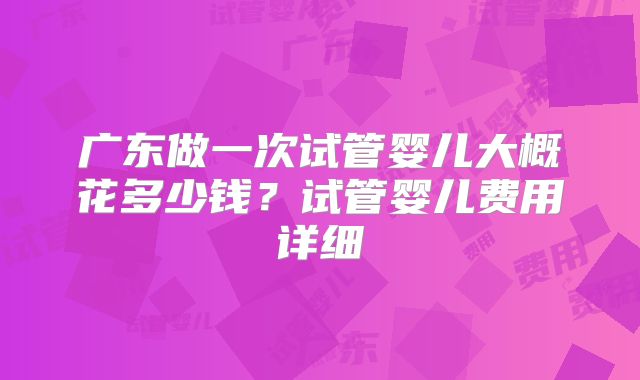 广东做一次试管婴儿大概花多少钱？试管婴儿费用详细