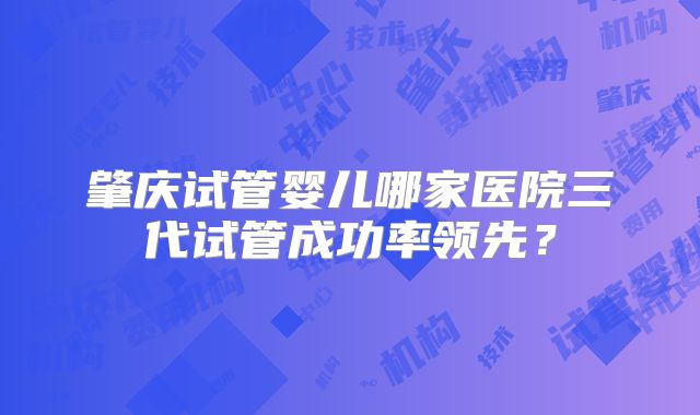 肇庆试管婴儿哪家医院三代试管成功率领先?