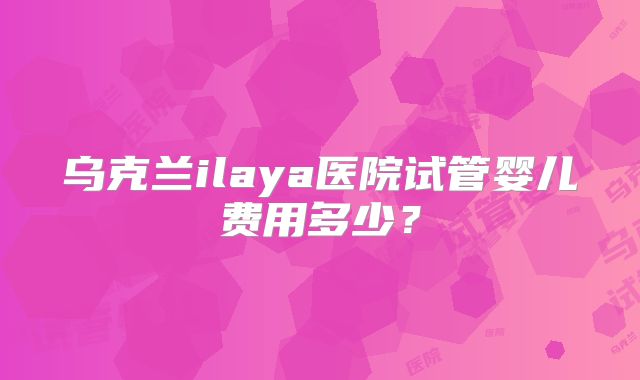 乌克兰ilaya医院试管婴儿费用多少?