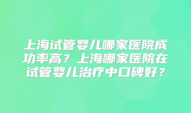 上海试管婴儿哪家医院成功率高？上海哪家医院在试管婴儿治疗中口碑好？