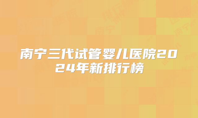 南宁三代试管婴儿医院2024年新排行榜