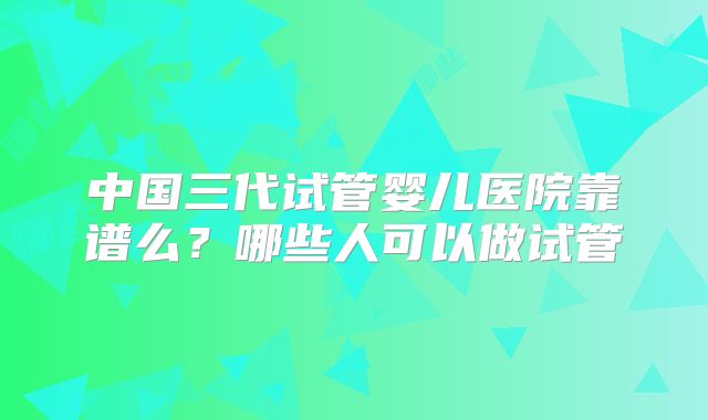 中国三代试管婴儿医院靠谱么?哪些人可以做试管