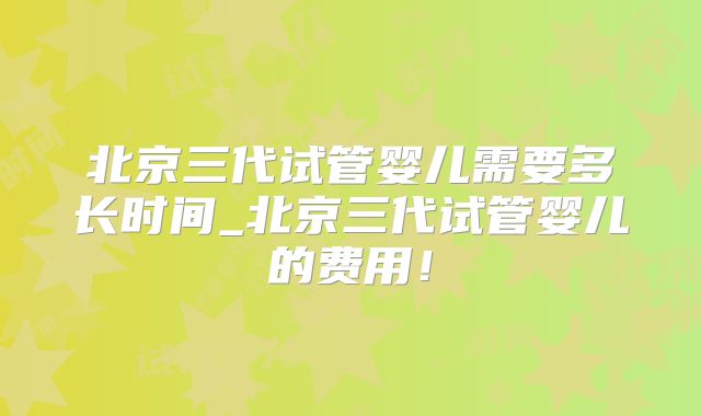 北京三代试管婴儿需要多长时间_北京三代试管婴儿的费用!