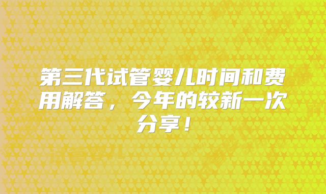 第三代试管婴儿时间和费用解答，今年的较新一次分享！