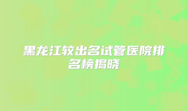 黑龙江较出名试管医院排名榜揭晓