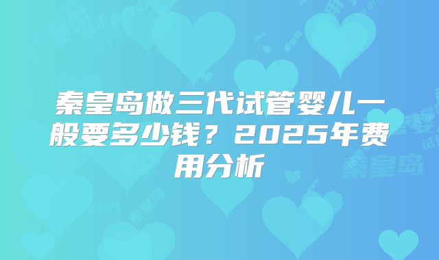 秦皇岛做三代试管婴儿一般要多少钱？2025年费用分析