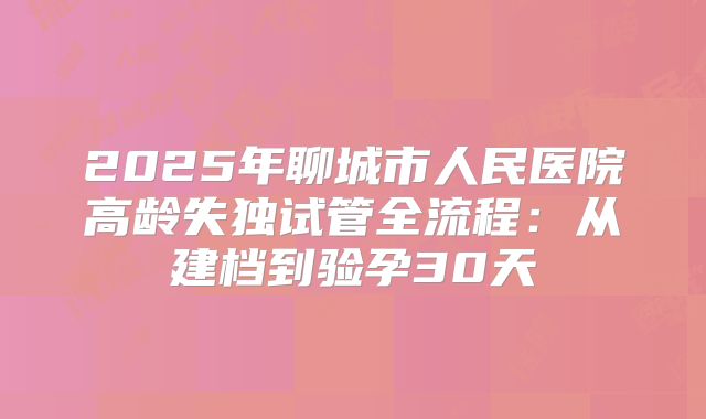 2025年聊城市人民医院高龄失独试管全流程：从建档到验孕30天