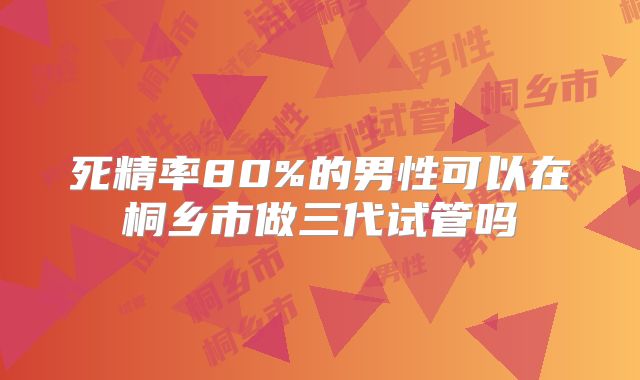 死精率80%的男性可以在桐乡市做三代试管吗