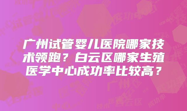 广州试管婴儿医院哪家技术领跑？白云区哪家生殖医学中心成功率比较高？