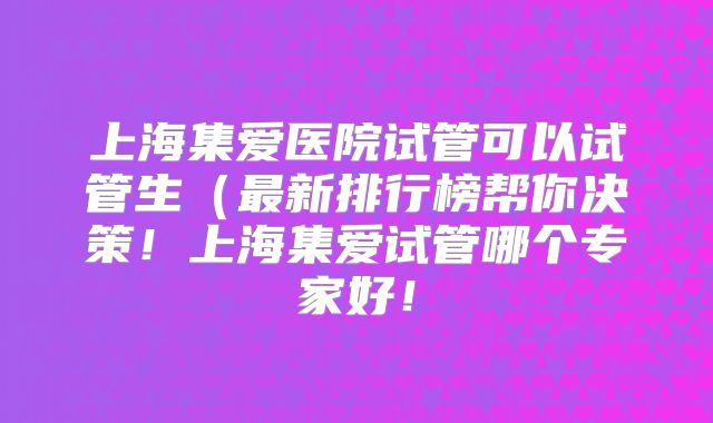 上海集爱医院试管可以试管生(最新排行榜帮你决策!上海集爱试管哪个专家好!