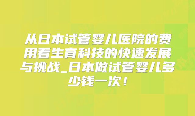 从日本试管婴儿医院的费用看生育科技的快速发展与挑战_日本做试管婴儿多少钱一次！
