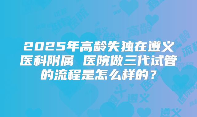 2025年高龄失独在遵义医科附属 医院做三代试管的流程是怎么样的？