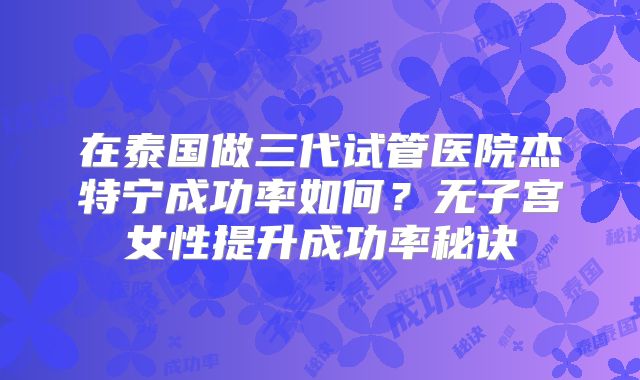 在泰国做三代试管医院杰特宁成功率如何?无子宫女性提升成功率秘诀