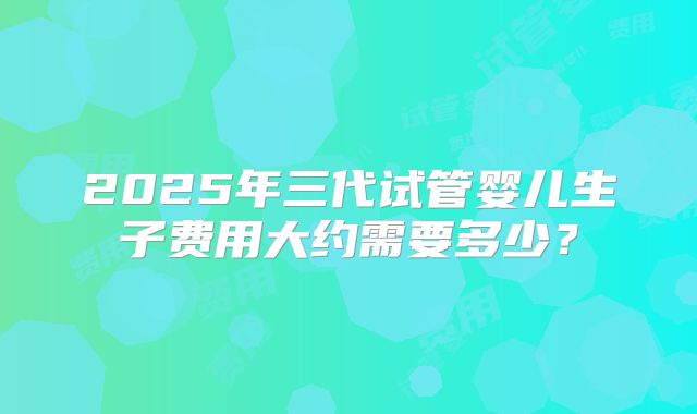 2025年三代试管婴儿生子费用大约需要多少？