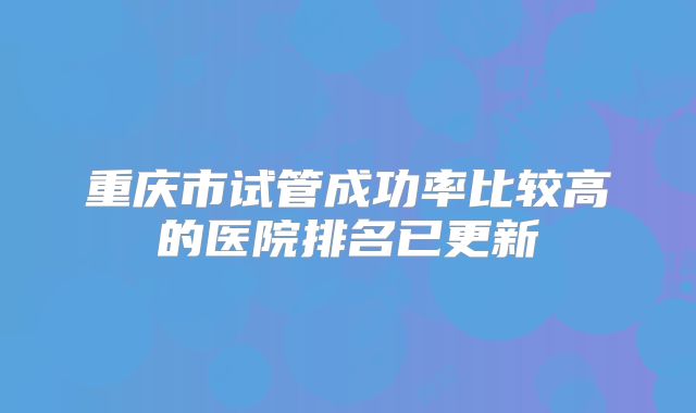 重庆市试管成功率比较高的医院排名已更新