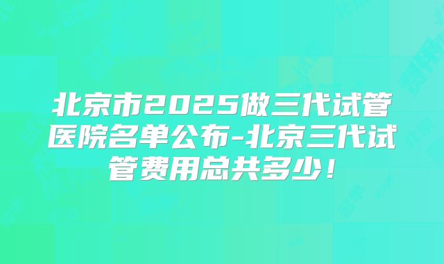 北京市2025做三代试管医院名单公布-北京三代试管费用总共多少!