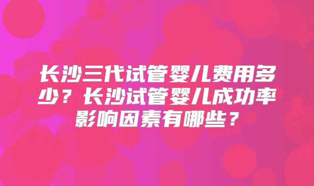 长沙三代试管婴儿费用多少?长沙试管婴儿成功率影响因素有哪些?