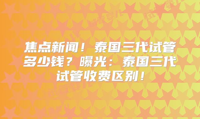 焦点新闻！泰国三代试管多少钱？曝光：泰国三代试管收费区别！