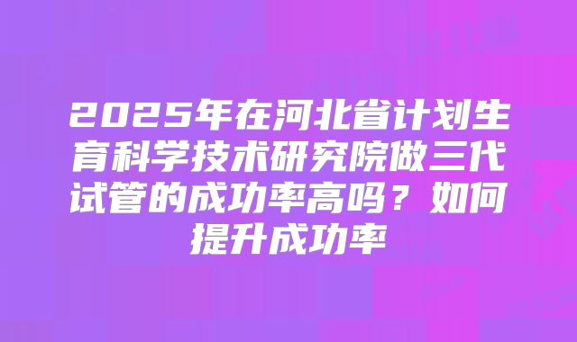 2025年在河北省计划生育科学技术研究院做三代试管的成功率高吗？如何提升成功率