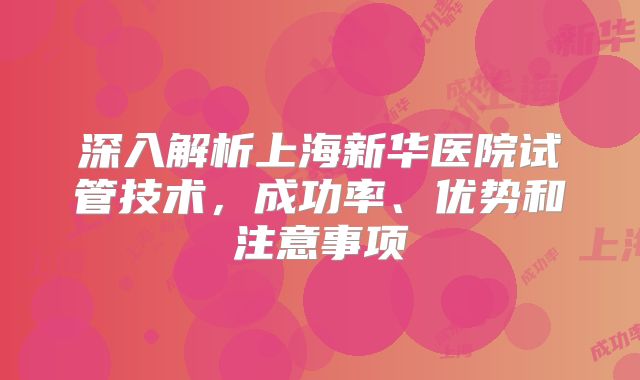 深入解析上海新华医院试管技术，成功率、优势和注意事项