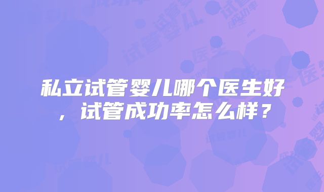 私立试管婴儿哪个医生好，试管成功率怎么样？