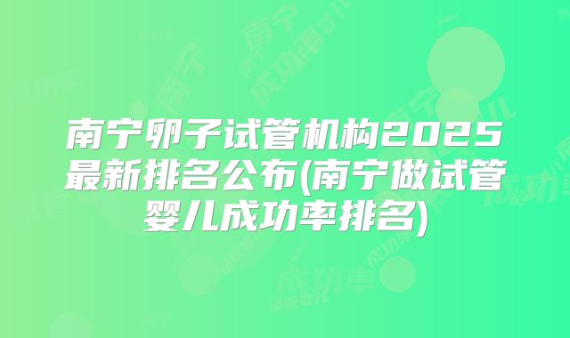 南宁卵子试管机构2025最新排名公布(南宁做试管婴儿成功率排名)