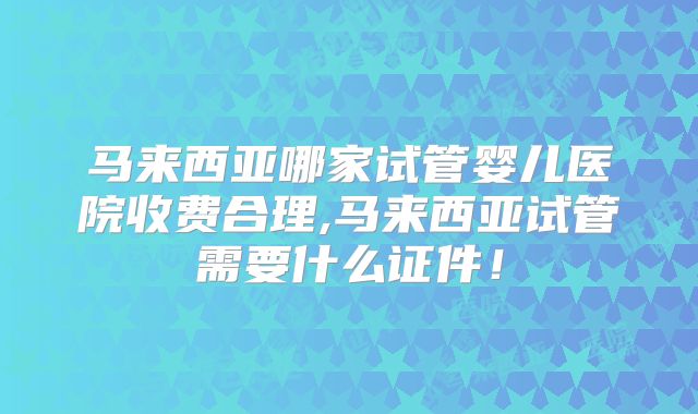 马来西亚哪家试管婴儿医院收费合理,马来西亚试管需要什么证件！