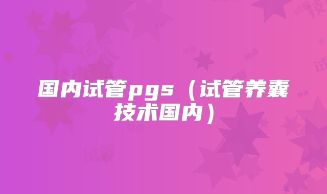 国内试管pgs（试管养囊技术国内）