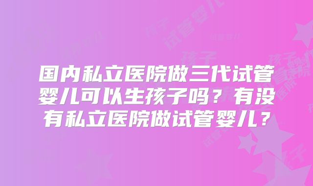 国内私立医院做三代试管婴儿可以生孩子吗？有没有私立医院做试管婴儿？