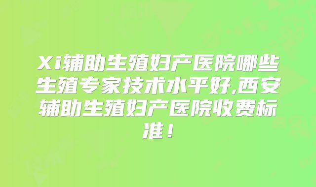 Xi辅助生殖妇产医院哪些生殖专家技术水平好,西安辅助生殖妇产医院收费标准！