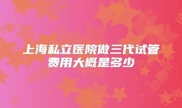 上海私立医院做三代试管费用大概是多少