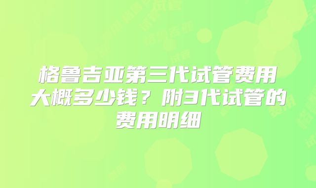 格鲁吉亚第三代试管费用大概多少钱？附3代试管的费用明细