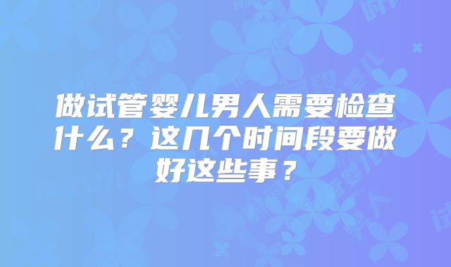 做试管婴儿男人需要检查什么？这几个时间段要做好这些事？