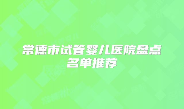 常德市试管婴儿医院盘点名单推荐