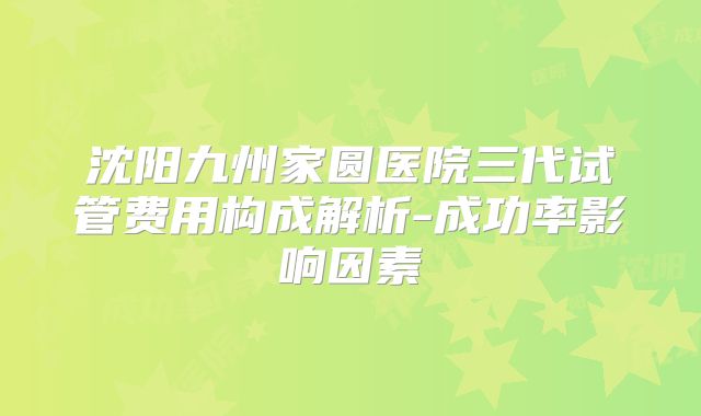 沈阳九州家圆医院三代试管费用构成解析-成功率影响因素