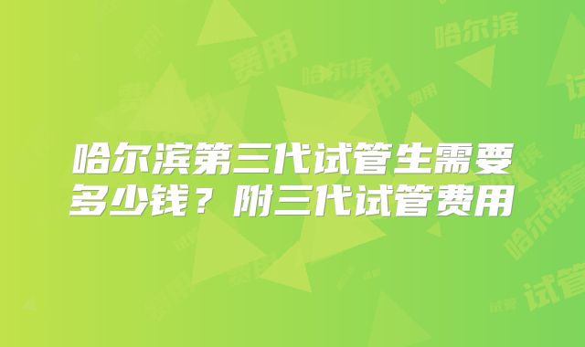哈尔滨第三代试管生需要多少钱?附三代试管费用