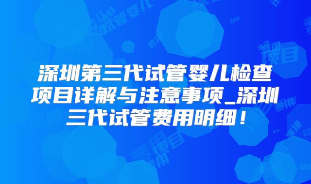 深圳第三代试管婴儿检查项目详解与注意事项_深圳三代试管费用明细！