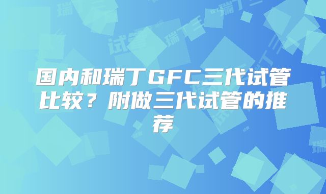 国内和瑞丁GFC三代试管比较？附做三代试管的推荐