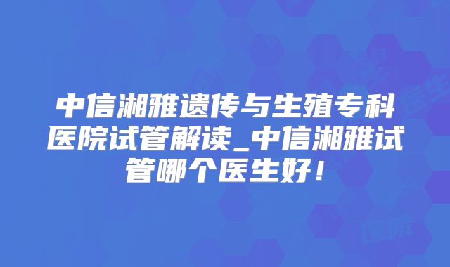 中信湘雅遗传与生殖专科医院试管解读_中信湘雅试管哪个医生好!