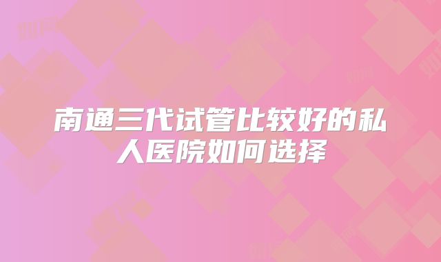南通三代试管比较好的私人医院如何选择