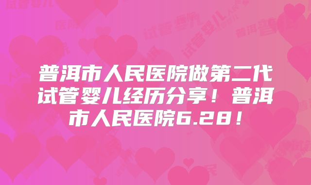普洱市人民医院做第二代试管婴儿经历分享!普洱市人民医院6.28!