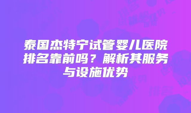 泰国杰特宁试管婴儿医院排名靠前吗？解析其服务与设施优势
