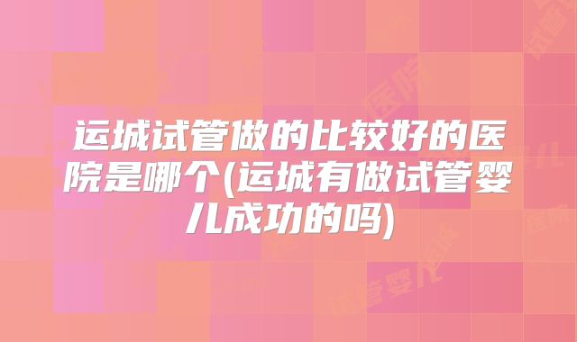 运城试管做的比较好的医院是哪个(运城有做试管婴儿成功的吗)