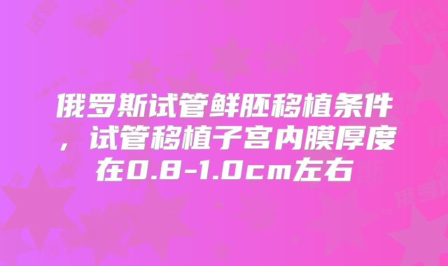 俄罗斯试管鲜胚移植条件，试管移植子宫内膜厚度在0.8-1.0cm左右